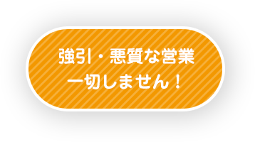 強引・悪質な営業一切しません！