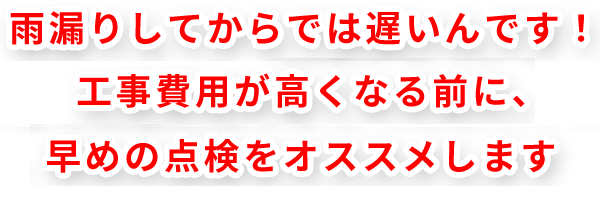 雨漏りしてからでは遅いんです！ 工事費用が高くなる前に、早めの点検をオススメします