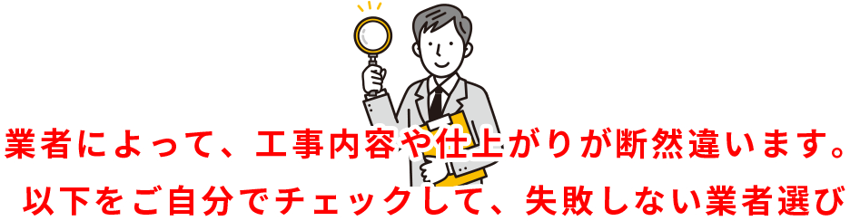 業者によって、工事内容や仕上がりが断然違います。 以下をご自分でチェックして、失敗しない業者選び