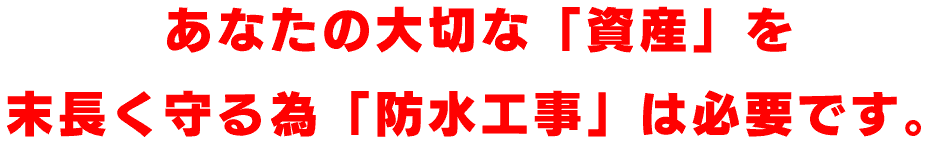 あなたの大切な「資産」を 末長く守る為「防水工事」は必要です。